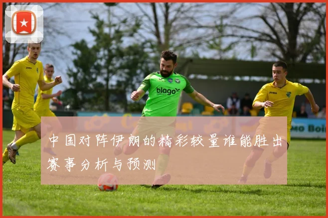 中国对阵伊朗的精彩较量谁能胜出赛事分析与预测