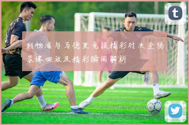利物浦与马德里竞技精彩对决全场录像回放及精彩瞬间解析