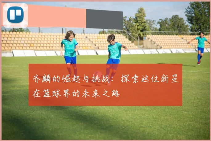 齐麟的崛起与挑战：探索这位新星在篮球界的未来之路