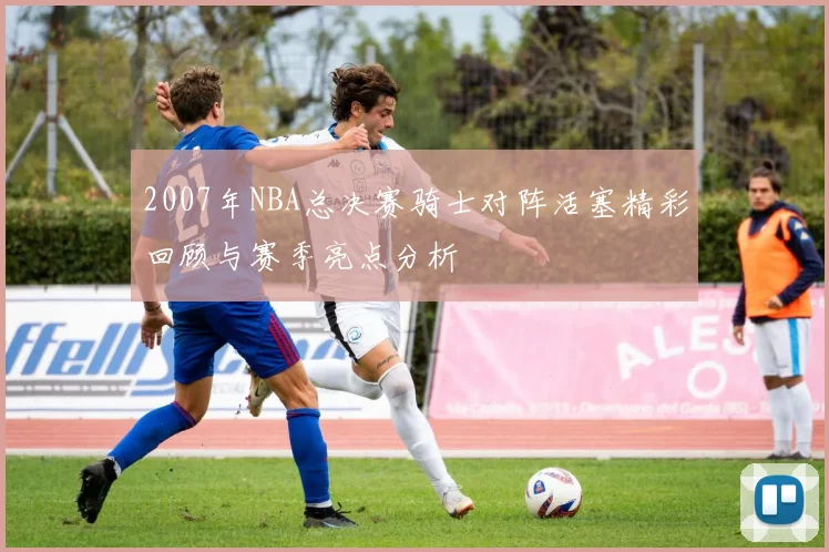 2007年NBA总决赛骑士对阵活塞精彩回顾与赛季亮点分析