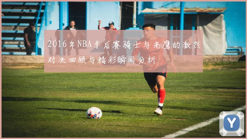 2016年NBA季后赛骑士与老鹰的激烈对决回顾与精彩瞬间分析