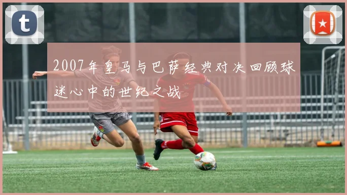 2007年皇马与巴萨经典对决回顾球迷心中的世纪之战