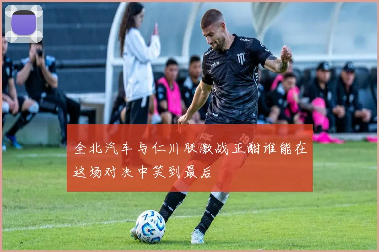 全北汽车与仁川联激战正酣谁能在这场对决中笑到最后