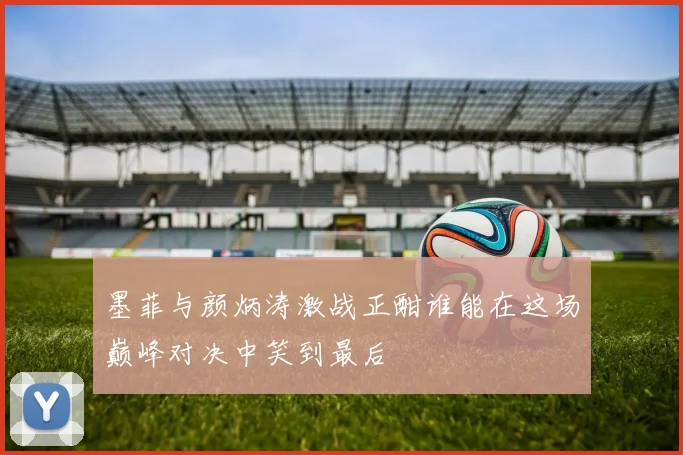 墨菲与颜炳涛激战正酣谁能在这场巅峰对决中笑到最后