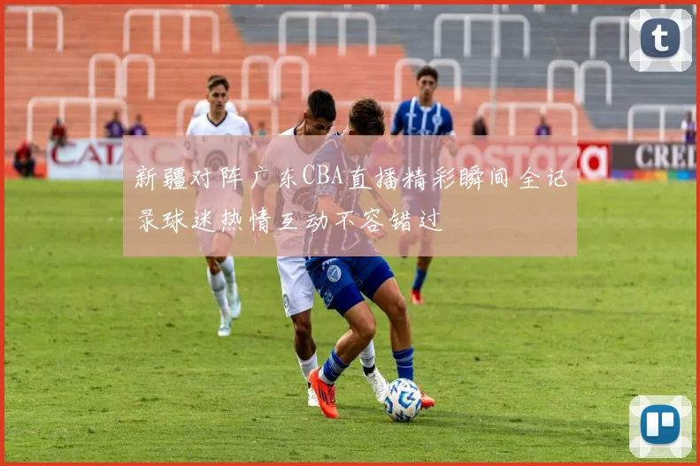 新疆对阵广东CBA直播精彩瞬间全记录球迷热情互动不容错过