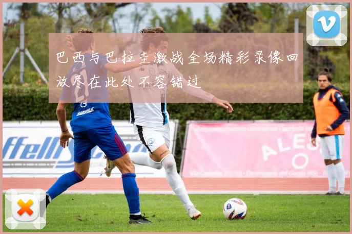 巴西与巴拉圭激战全场精彩录像回放尽在此处不容错过