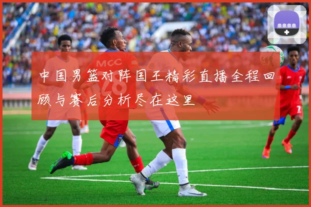 中国男篮对阵国王精彩直播全程回顾与赛后分析尽在这里
