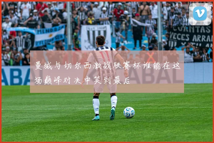 曼城与切尔西激战联赛杯谁能在这场巅峰对决中笑到最后