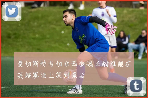 曼切斯特与切尔西激战正酣谁能在英超赛场上笑到最后