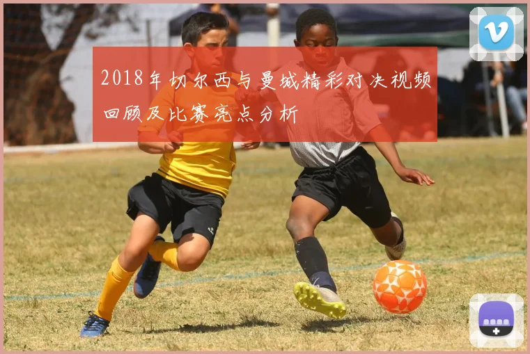 2018年切尔西与曼城精彩对决视频回顾及比赛亮点分析