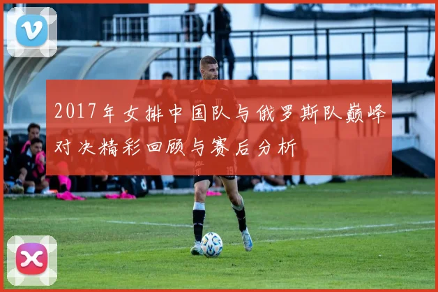 2017年女排中国队与俄罗斯队巅峰对决精彩回顾与赛后分析