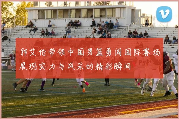 郭艾伦带领中国男篮勇闯国际赛场展现实力与风采的精彩瞬间