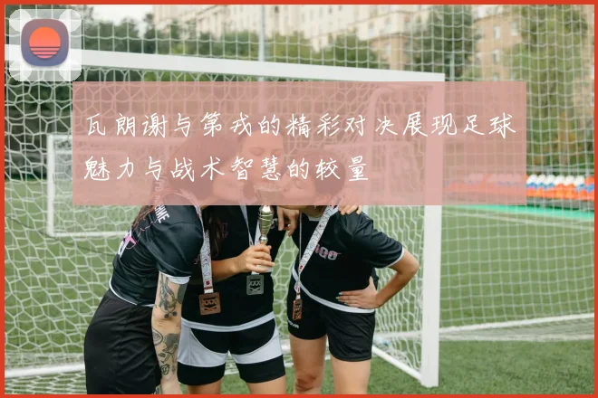 瓦朗谢与第戎的精彩对决展现足球魅力与战术智慧的较量