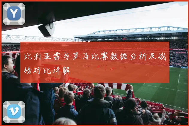比利亚雷与罗马比赛数据分析及战绩对比详解