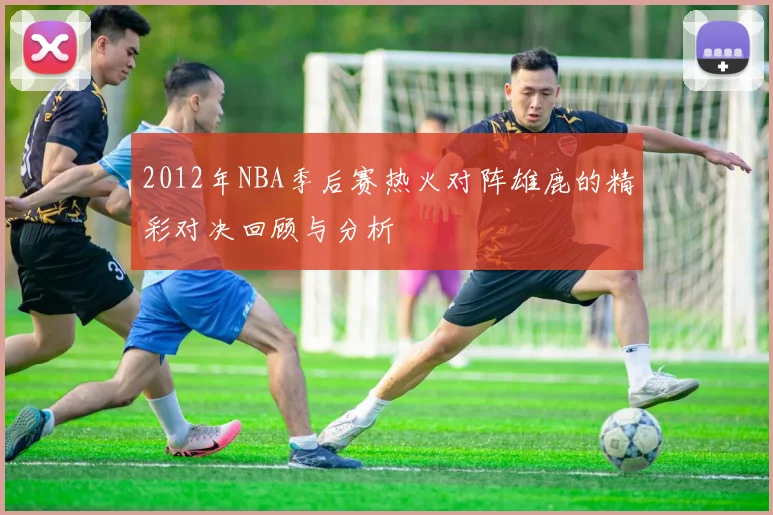 2012年NBA季后赛热火对阵雄鹿的精彩对决回顾与分析
