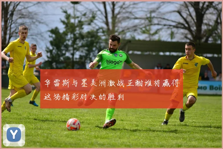 华雷斯与墨美洲激战正酣谁将赢得这场精彩对决的胜利