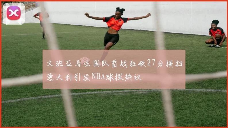 文班亚马法国队首战狂砍27分横扫意大利引发NBA球探热议