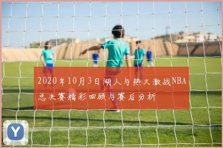 2020年10月3日湖人与热火激战NBA总决赛精彩回顾与赛后分析