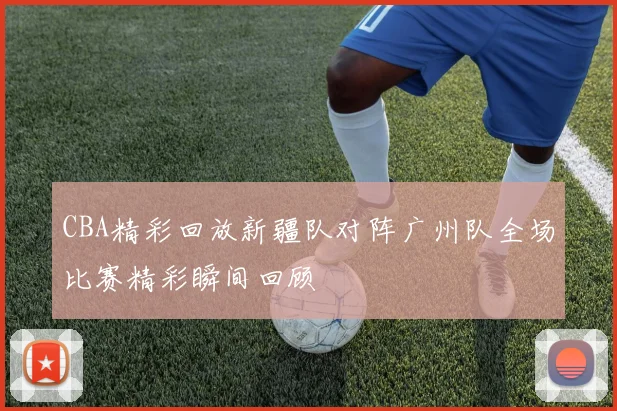 CBA精彩回放新疆队对阵广州队全场比赛精彩瞬间回顾