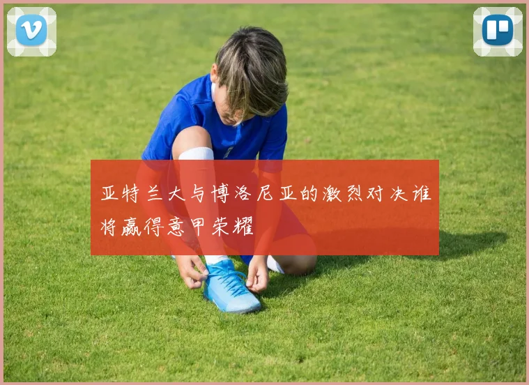 亚特兰大与博洛尼亚的激烈对决谁将赢得意甲荣耀